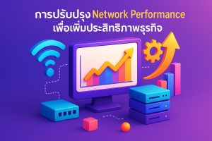 การปรับปรุง Network Performance เพื่อเพิ่มประสิทธิภาพธุรกิจ